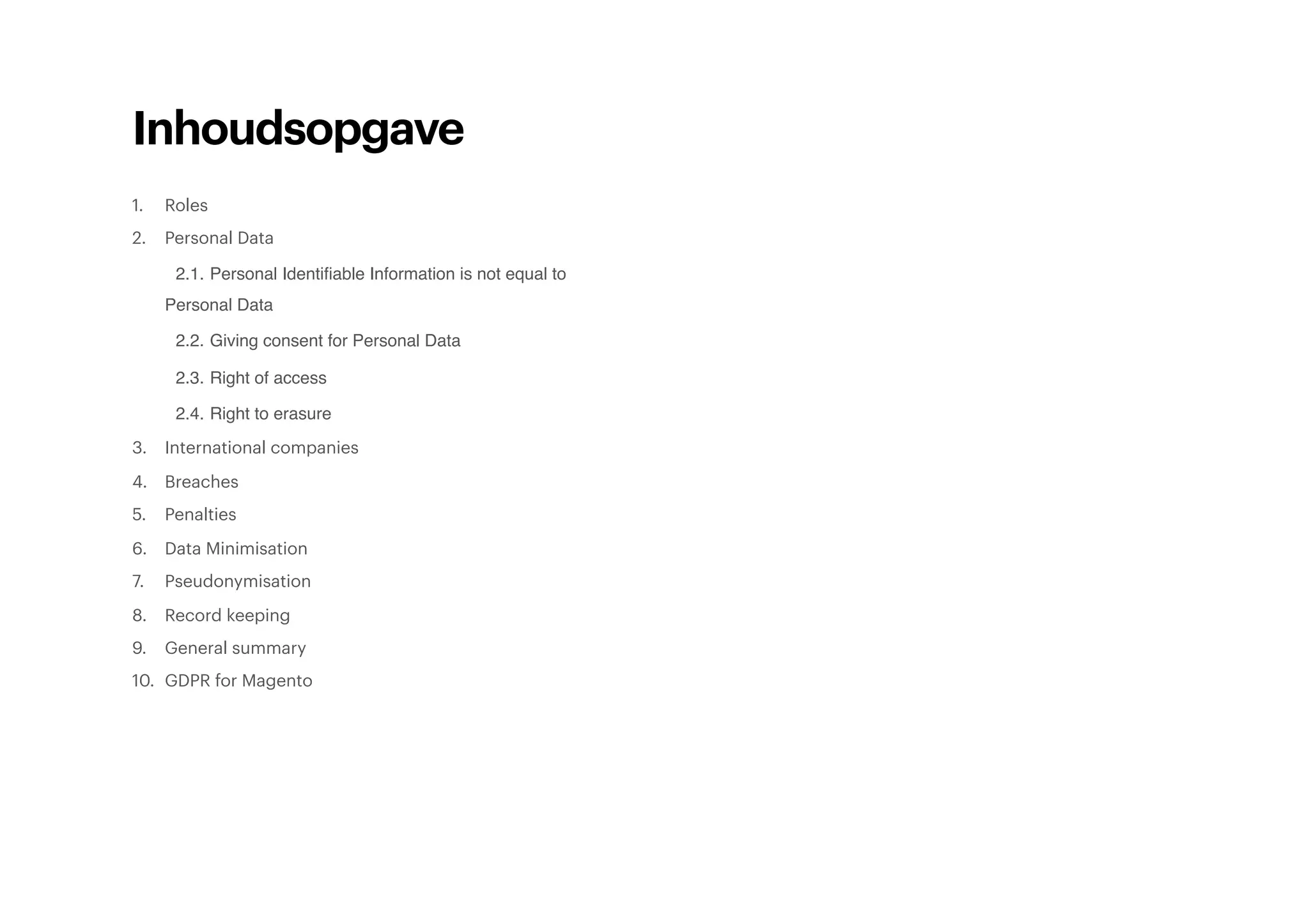 Inhoudsopgave
1. Roles
2. Personal Data
2.1. Personal Identiﬁable Information is not equal to
Personal Data
2.2. Giving consent for Personal Data
2.3. Right of access
2.4. Right to erasure
3. International companies
4. Breaches
5. Penalties
6. Data Minimisation
7. Pseudonymisation
8. Record keeping
9. General summary
10. GDPR for Magento
 