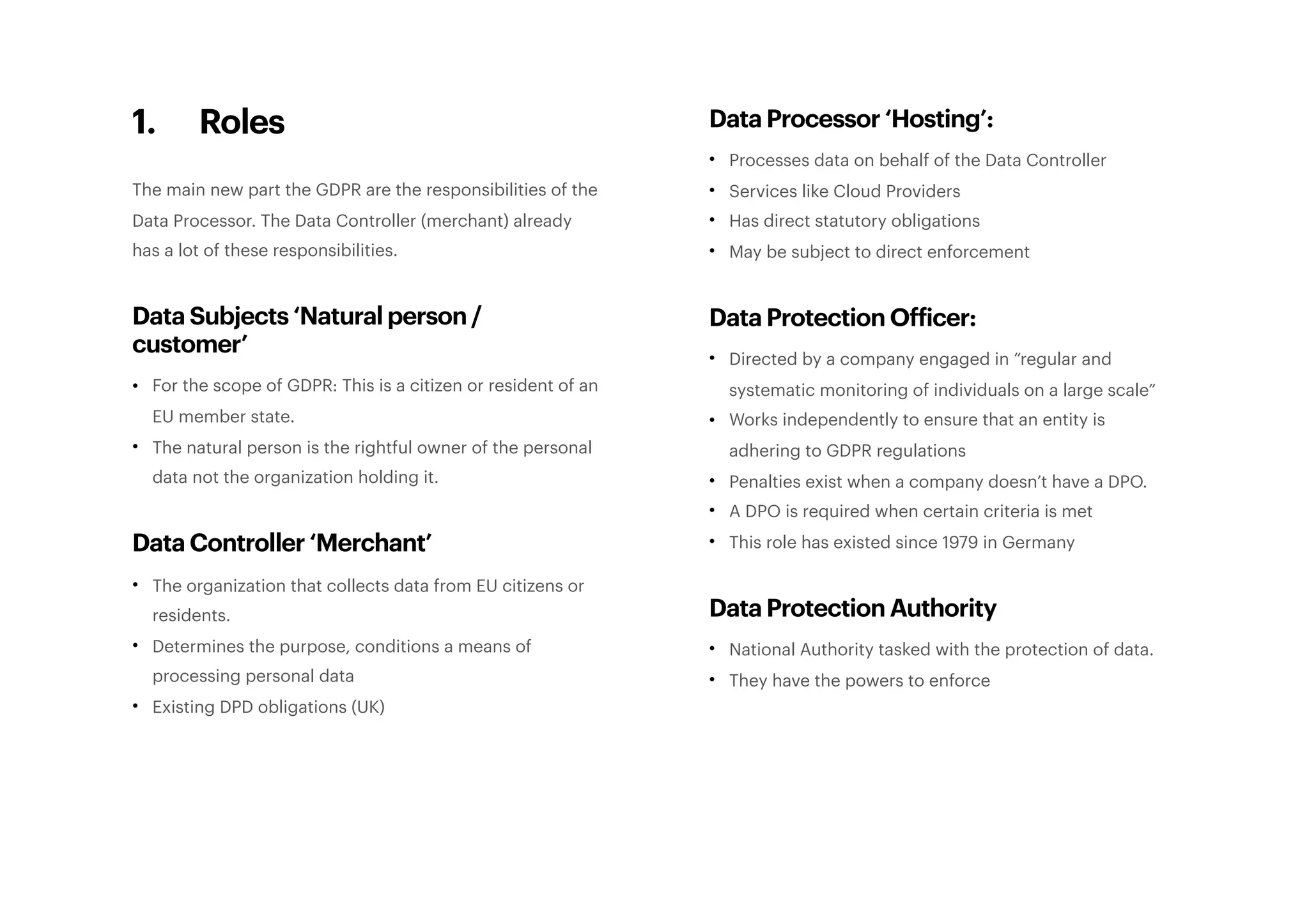 1. Roles
The main new part the GDPR are the responsibilities of the
Data Processor. The Data Controller (merchant) already
has a lot of these responsibilities.
Data Subjects ‘Natural person /
customer’
• For the scope of GDPR: This is a citizen or resident of an
EU member state.
• The natural person is the rightful owner of the personal
data not the organization holding it.
Data Controller ‘Merchant’
• The organization that collects data from EU citizens or
residents.
• Determines the purpose, conditions a means of
processing personal data
• Existing DPD obligations (UK)
Data Processor ‘Hosting’:
• Processes data on behalf of the Data Controller
• Services like Cloud Providers
• Has direct statutory obligations
• May be subject to direct enforcement
Data Protection Officer:
• Directed by a company engaged in “regular and
systematic monitoring of individuals on a large scale”
• Works independently to ensure that an entity is
adhering to GDPR regulations
• Penalties exist when a company doesn’t have a DPO.
• A DPO is required when certain criteria is met
• This role has existed since 1979 in Germany
Data Protection Authority
• National Authority tasked with the protection of data.
• They have the powers to enforce 
 