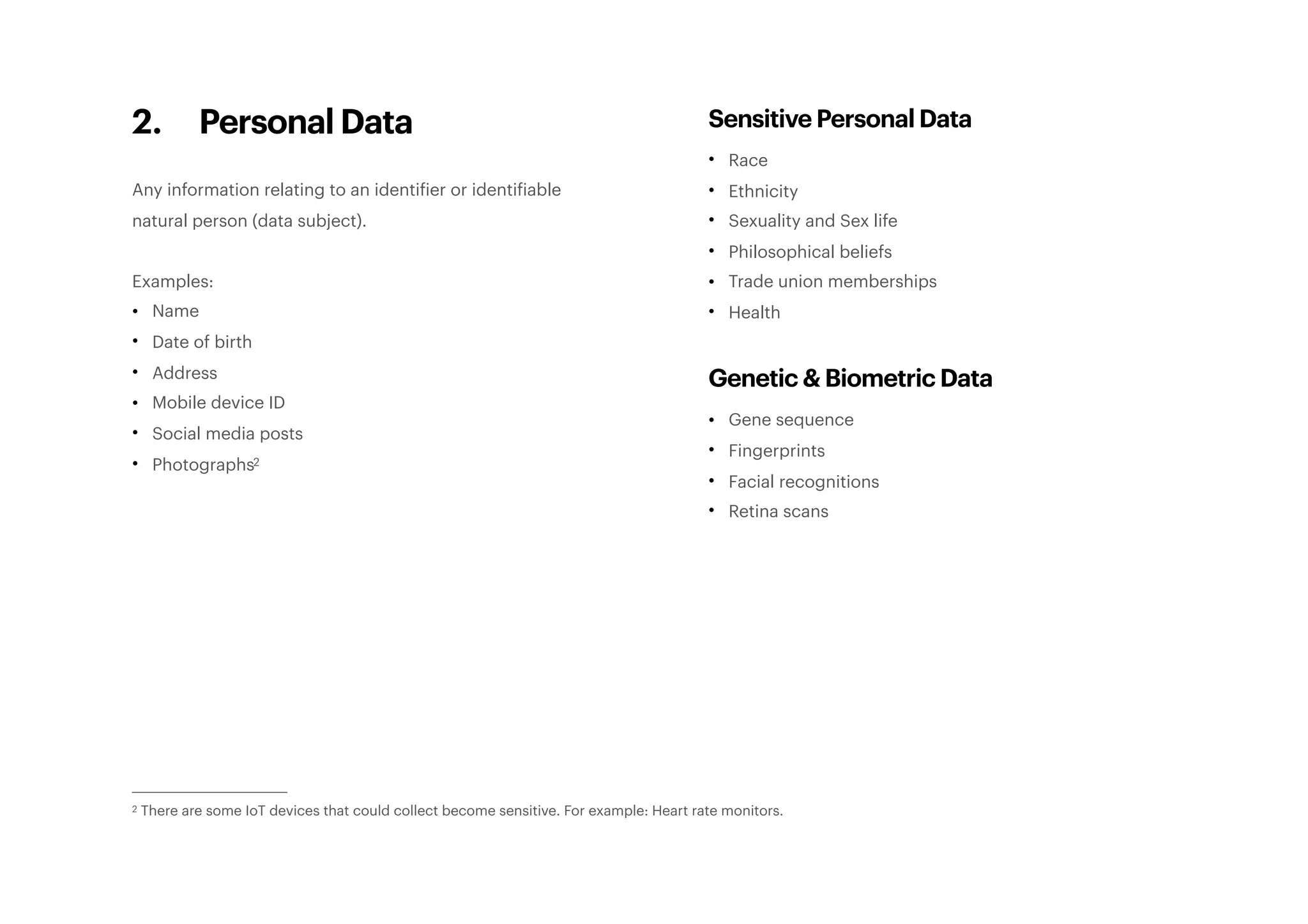2. Personal Data
Any information relating to an identifier or identifiable
natural person (data subject).
Examples:
• Name
• Date of birth
• Address
• Mobile device ID
• Social media posts
• Photographs2
Sensitive Personal Data
• Race
• Ethnicity
• Sexuality and Sex life
• Philosophical beliefs
• Trade union memberships
• Health
Genetic & Biometric Data
• Gene sequence
• Fingerprints
• Facial recognitions
• Retina scans
There are some IoT devices that could collect become sensitive. For example: Heart rate monitors.2
 