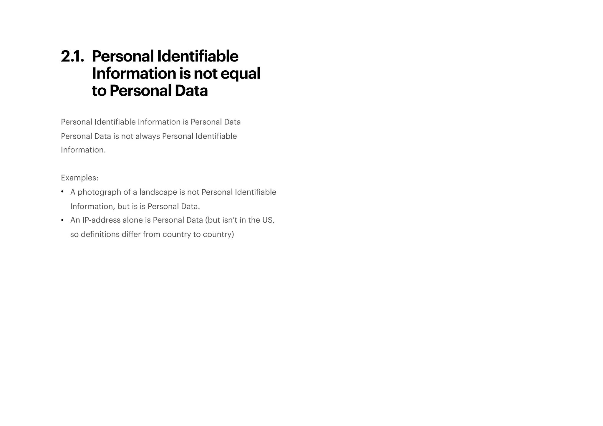 2.1. Personal Identifiable
Information is not equal
to Personal Data
Personal Identifiable Information is Personal Data
Personal Data is not always Personal Identifiable
Information.
Examples:
• A photograph of a landscape is not Personal Identifiable
Information, but is is Personal Data.
• An IP-address alone is Personal Data (but isn’t in the US,
so definitions diﬀer from country to country) 
 