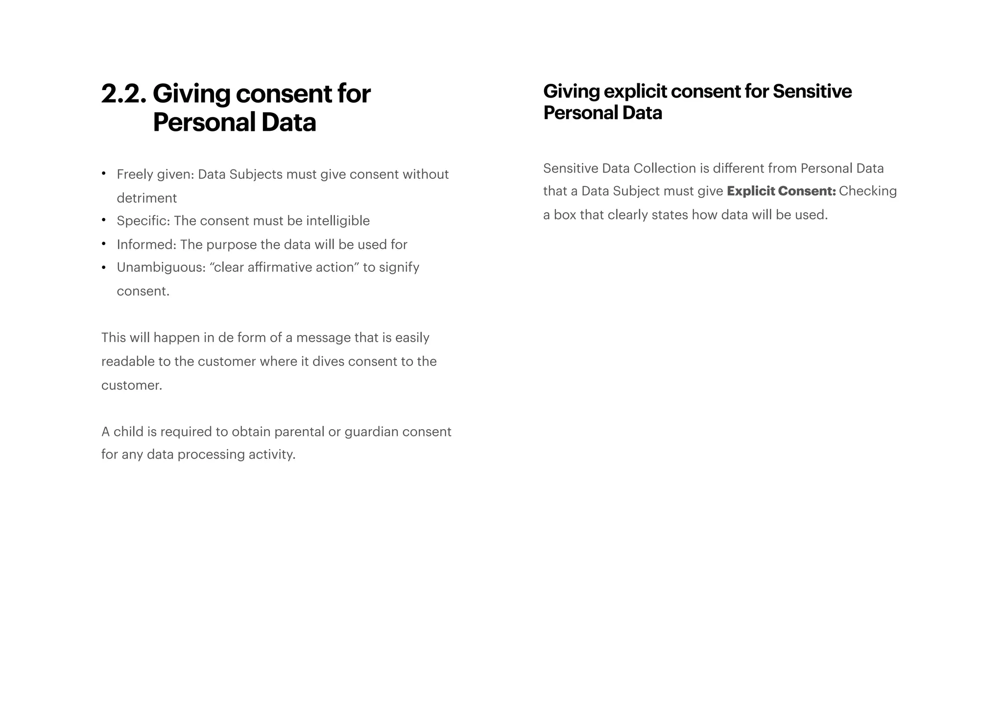 2.2. Giving consent for
Personal Data
• Freely given: Data Subjects must give consent without
detriment
• Specific: The consent must be intelligible
• Informed: The purpose the data will be used for
• Unambiguous: “clear affirmative action” to signify
consent.
This will happen in de form of a message that is easily
readable to the customer where it dives consent to the
customer.
A child is required to obtain parental or guardian consent
for any data processing activity.
Giving explicit consent for Sensitive
Personal Data
Sensitive Data Collection is diﬀerent from Personal Data
that a Data Subject must give Explicit Consent: Checking
a box that clearly states how data will be used. 
 