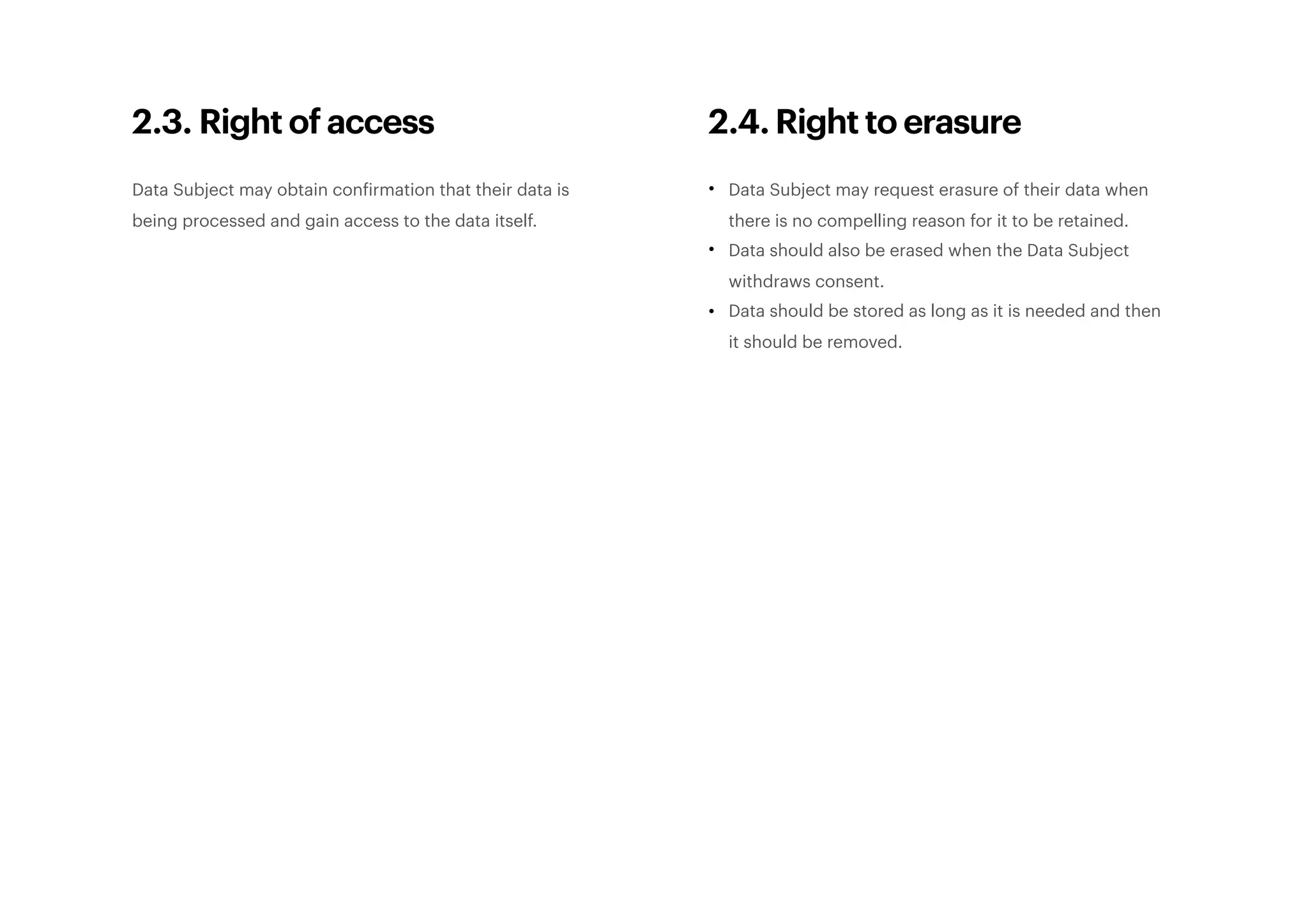 2.3. Right of access
Data Subject may obtain confirmation that their data is
being processed and gain access to the data itself. 
2.4. Right to erasure
• Data Subject may request erasure of their data when
there is no compelling reason for it to be retained.
• Data should also be erased when the Data Subject
withdraws consent.
• Data should be stored as long as it is needed and then
it should be removed. 
 
