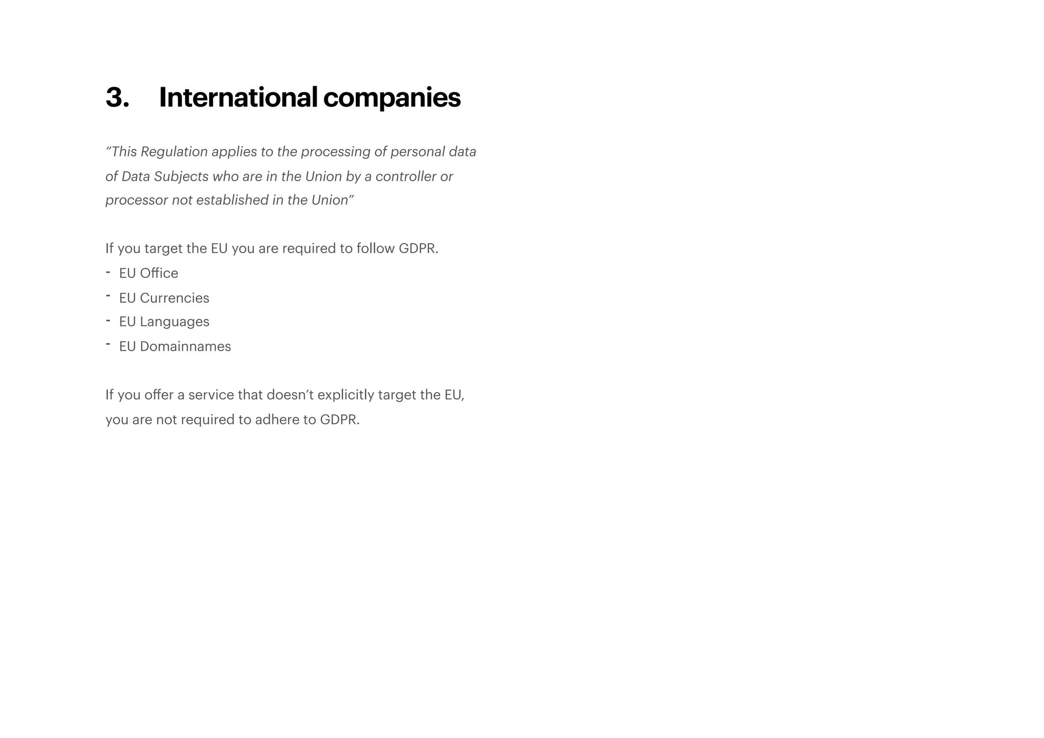3. International companies
“This Regulation applies to the processing of personal data
of Data Subjects who are in the Union by a controller or
processor not established in the Union”
If you target the EU you are required to follow GDPR.
- EU Office
- EU Currencies
- EU Languages
- EU Domainnames
If you oﬀer a service that doesn’t explicitly target the EU,
you are not required to adhere to GDPR. 
 
