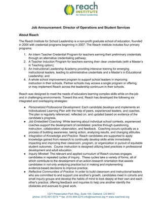 Job Announcement: Director of Operations and Student Services
About Reach
The Reach Institute for School Leadership is a non-profit graduate school of education, founded
in 2004 with credential programs beginning in 2007. The Reach Institute includes four primary
programs:
1. An Intern Teacher Credential Program for teachers earning their preliminary credentials
through an alternative credentialing pathway;
2. A Teacher Induction Program for teachers earning their clear credentials (with a Master’s
in Teaching option);
3. An Instructional Leadership Academy providing intensive training for emerging
instructional leaders, leading to administrative credentials and a Master’s in Educational
Leadership; and
4. A whole school improvement program to support school leaders in improving
instruction in their schools. Partner schools may access a single program or offering,
or may implement Reach across the leadership continuum in their schools.
Reach was designed to meet the needs of educators learning complex skills while on-the-job
and in challenging environments. Toward this end, Reach has developed the following six
integrated and overlapping strategies:
● Personalized Professional Development​: Each candidate develops and implements an
Individualized Learning Plan with the help of peers, experienced leaders, and coaches.
The plan is regularly referenced, reflected on, and updated based on evidence of the
candidate’s progress.
● Job Embedded Coaching​: While learning about individual school contexts, experienced
coaches support the development of candidates’ practice through questioning,
instruction, collaboration, observation, and feedback. Coaching occurs cyclically as a
process of building awareness, taking action, analyzing results, and changing attitudes.
● Integration of Knowledge and Practice​: ​Reach candidates are supported to apply
knowledge gained from research to continually develop skills while immediately
impacting and improving their classroom, program, or organization in pursuit of equitable
student outcomes. Course instruction is designed utilizing best practices in professional
development and adult education.
● Inquiry Mindset​: ​The relevant and applied curriculum of Reach courses engages
candidates in repeated cycles of inquiry. These cycles take a variety of forms, all of
which contribute to the development of an action-research orientation that assists
candidates in not only analyzing practice but in making and implementing
evidence-based decisions to improve practice.
● Reflective Communities of Practice​: ​In order to build classroom and instructional leaders
who are committed to and support one another’s growth, candidates meet in cohorts and
small inquiry groups and develop the habits of mind to look deeply at their own and each
other's practice, offering feedback and inquiries to help one another identify the
obstacles and avenues to great work.
1221 Preservation Park Way, Suite 100, Oakland, CA 94612
phone: (510) 501-5075 ** fax: (510) 868-2215 info@reachinst.org ​••​ www.reachinst.org
 