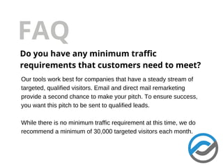 FAQ
Do you have any minimum traffic
requirements that customers need to meet?
Our tools work best for companies that have a steady stream of
targeted, qualified visitors. Email and direct mail remarketing
provide a second chance to make your pitch. To ensure success,
you want this pitch to be sent to qualified leads.
While there is no minimum traffic requirement at this time, we do
recommend a minimum of 30,000 targeted visitors each month.
 