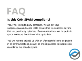 FAQ
Is this CAN SPAM compliant?
Yes. Prior to starting any campaign, we will get your
suppression/unsubscribe list to ensure that we suppress anyone
that has previously opted out of communications. We do periodic
syncs to ensure that this remains up to date.
You will need to provide us with an unsubscribe link to be placed
in all communications, as well as ongoing access to suppression
records for our periodic syncs.
 