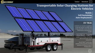 Contact Download
Transportable Solar Charging Stations for
Electric Vehicles
Mobile
Self-Sustaining
Auto-Deployment
EV TRAC
As electric cars increase in popularity,
so does the need for accessible clean
energy, especially in areas where the
infrastructure is not practical or
possible.
The EV TRACTM provides charging
stations when and where they are
needed from everyday use parking
lots to rural/under-served
communities.
The EV TRACTM can be taken
anywhere and at any time providing
security to EV drivers in need of
charging options.
 