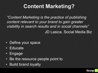 Content Marketing?
• Define your space
• Educate
• Engage
• Be the resource people point to
• Build brand loyalty
“Content Marketing is the practice of publishing
content relevant to your brand to gain greater
visibility in search results and in social channels”
JD Lasica, Social Media Biz
 