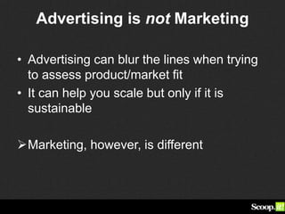Advertising is not Marketing
• Advertising can blur the lines when trying
to assess product/market fit
• It can help you scale but only if it is
sustainable
Marketing, however, is different
 