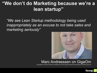 “We don’t do Marketing because we’re a
lean startup”
“We see Lean Startup methodology being used
inappropriately as an excuse to not take sales and
marketing seriously”
Marc Andreessen on GigaOm
http://gigaom.com/2012/12/03/marc-andreessen-not-every-startup-should-be-a-lean-startup-or-embrace-the-pivot/
 