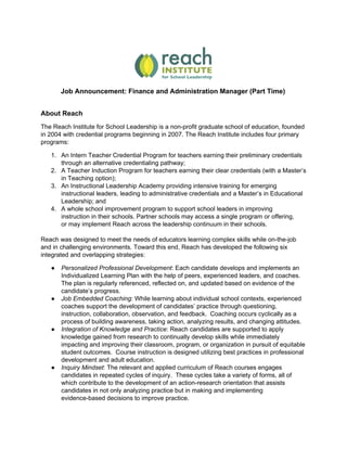 Job Announcement: Finance and Administration Manager (Part Time)
About Reach
The Reach Institute for School Leadership is a non-profit graduate school of education, founded
in 2004 with credential programs beginning in 2007. The Reach Institute includes four primary
programs:
1. An Intern Teacher Credential Program for teachers earning their preliminary credentials
through an alternative credentialing pathway;
2. A Teacher Induction Program for teachers earning their clear credentials (with a Master’s
in Teaching option);
3. An Instructional Leadership Academy providing intensive training for emerging
instructional leaders, leading to administrative credentials and a Master’s in Educational
Leadership; and
4. A whole school improvement program to support school leaders in improving
instruction in their schools. Partner schools may access a single program or offering,
or may implement Reach across the leadership continuum in their schools.
Reach was designed to meet the needs of educators learning complex skills while on-the-job
and in challenging environments. Toward this end, Reach has developed the following six
integrated and overlapping strategies:
● Personalized Professional Development​: Each candidate develops and implements an
Individualized Learning Plan with the help of peers, experienced leaders, and coaches.
The plan is regularly referenced, reflected on, and updated based on evidence of the
candidate’s progress.
● Job Embedded Coaching​: While learning about individual school contexts, experienced
coaches support the development of candidates’ practice through questioning,
instruction, collaboration, observation, and feedback. Coaching occurs cyclically as a
process of building awareness, taking action, analyzing results, and changing attitudes.
● Integration of Knowledge and Practice​: ​Reach candidates are supported to apply
knowledge gained from research to continually develop skills while immediately
impacting and improving their classroom, program, or organization in pursuit of equitable
student outcomes. Course instruction is designed utilizing best practices in professional
development and adult education.
● Inquiry Mindset​: ​The relevant and applied curriculum of Reach courses engages
candidates in repeated cycles of inquiry. These cycles take a variety of forms, all of
which contribute to the development of an action-research orientation that assists
candidates in not only analyzing practice but in making and implementing
evidence-based decisions to improve practice.
 