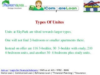 Join us | Login for Financial Advisors | SMS us at +65 – 9782 - 8606
Home Loan | Commercial Loan | Refinance Loan | *Financial Planning | *Insurance
Types Of Unites
Units at SkyPark are tilted towards larger types.
One will not find 2-bedroom or smaller apartments there.
Instead on offer are 116 3-bedder, 30 3-bedder with study, 210
4-bedroom units, and another 30 4-bedroom plus study units.
 
