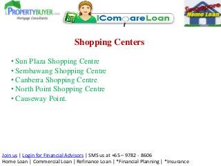Join us | Login for Financial Advisors | SMS us at +65 – 9782 - 8606
Home Loan | Commercial Loan | Refinance Loan | *Financial Planning | *Insurance
Shopping Centers
• Sun Plaza Shopping Centre
• Sembawang Shopping Centre
• Canberra Shopping Centre
• North Point Shopping Centre
• Causeway Point.
 