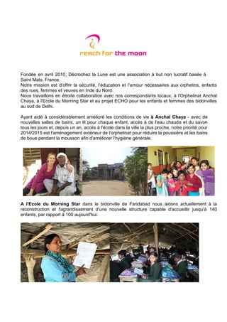 Fondée en avril 2010, Décrochez la Lune est une association à but non lucratif basée à
Saint Malo, France.
Notre mission est d’offrir la sécurité, l’éducation et l’amour nécessaires aux orphelins, enfants
des rues, femmes et veuves en Inde du Nord.
Nous travaillons en étroite collaboration avec nos correspondants locaux, à l'Orphelinat Anchal
Chaya, à l'Ecole du Morning Star et au projet ECHO pour les enfants et femmes des bidonvilles
au sud de Delhi.
Ayant aidé à considérablement amélioré les conditions de vie à Anchal Chaya - avec de
nouvelles salles de bains, un lit pour chaque enfant, accès à de l'eau chaude et du savon
tous les jours et, depuis un an, accès à l'école dans la ville la plus proche, notre priorité pour
2014/2015 est l'aménagement extérieur de l'orphelinat pour réduire la poussière et les bains
de boue pendant la mousson afin d'améliorer l'hygiène générale.
A l'Ecole du Morning Star dans le bidonville de Faridabad nous aidons actuellement à la
reconstruction et l'agrandissement d'une nouvelle structure capable d'accueillir jusqu'à 140
enfants, par rapport à 100 aujourd'hui.
 