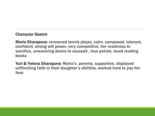 Character Sketch
Maria Sharapova- renowned tennis player, calm, composed, tolerant,
confident, strong will power, very competitive, her readiness to
sacrifice, unwavering desire to succeed , true patriot, loved reading
books
Yuri & Yelena Sharapova- Maria’s parents, supportive, displayed
unflinching faith in their daughter’s abilities, worked hard to pay her
fees
 