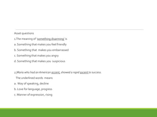 Asset questions
1.The meaning of ‘something disarming’ is
a. Something that makes you feel friendly
b. Something that makes you embarrassed
c. Something that makes you angry
d. Something that makes you suspicious
2.Maria who had an American accent, showed a rapid ascent to success.
The underlined words means
a. Way of speaking, decline
b. Love for language, progress
c. Manner of expression, rising
 