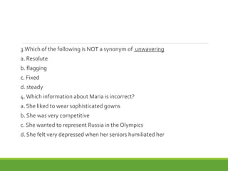 3.Which of the following is NOT a synonym of unwavering
a. Resolute
b. flagging
c. Fixed
d. steady
4.Which information about Maria is incorrect?
a. She liked to wear sophisticated gowns
b. She was very competitive
c. She wanted to represent Russia in the Olympics
d. She felt very depressed when her seniors humiliated her
 