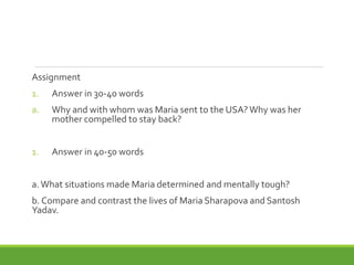 Assignment
1. Answer in 30-40 words
a. Why and with whom was Maria sent to the USA?Why was her
mother compelled to stay back?
1. Answer in 40-50 words
a.What situations made Maria determined and mentally tough?
b. Compare and contrast the lives of Maria Sharapova and Santosh
Yadav.
 