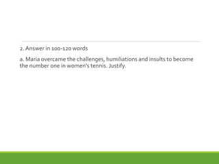 2. Answer in 100-120 words
a. Maria overcame the challenges, humiliations and insults to become
the number one in women’s tennis. Justify.
 