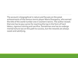 The account is biographical in nature and focuses on the great
achievements of the famous tennis player Maria Sharapova, who earned
the title of the world number one in women’s tennis.The author reveals
that one has to pay a price for reaching the top in the form of hard
labour, rigorous training and sacrifice. Sometimes one has to undergo
mental torture too on this path to success, but the rewards are always
sweet and satisfying.
 