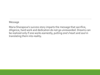 Message
Maria Sharapova's success story imparts the message that sacrifice,
diligence, hard work and dedication do not go unrewarded. Dreams can
be realized only if one works earnestly, putting one's heart and soul in
translating them into reality.
 