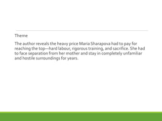 Theme
The author reveals the heavy price Maria Sharapova had to pay for
reaching the top—hard labour, rigorous training, and sacrifice. She had
to face separation from her mother and stay in completely unfamiliar
and hostile surroundings for years.
 