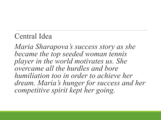 Central Idea
Maria Sharapova’s success story as she
became the top seeded woman tennis
player in the world motivates us. She
overcame all the hurdles and bore
humiliation too in order to achieve her
dream. Maria’s hunger for success and her
competitive spirit kept her going.
 