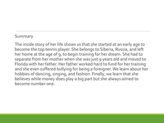 Summary
The inside story of her life shows us that she started at an early age to
become the top tennis player. She belongs to Siberia, Russia, and left
her home at the age of 9, to begin training for her dream. She had to
separate from her mother when she was just 9 years old and moved to
Florida with her father. Her father worked hard to fund for her training
and she even suffered bullying for being a foreigner.We learn about her
hobbies of dancing, singing, and fashion. Finally, we learn that she
believes while money does play a big part but she always aimed to
become number one.
 