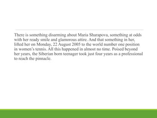 There is something disarming about Maria Sharapova, something at odds
with her ready smile and glamorous attire. And that something in her,
lifted her on Monday, 22 August 2005 to the world number one position
in women’s tennis. All this happened in almost no time. Poised beyond
her years, the Siberian born teenager took just four years as a professional
to reach the pinnacle.
 