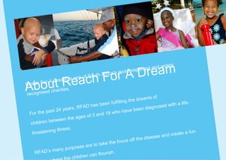 Dream
                                                                                ely
                                                                pecte d and wid

                                     For A    rica’s   most res

    t Reac    ream is     on
                                   h
                             e of Sout
                                       h Af


Abou
Reach Fo r A D
                   ies.
         ed charit
recognis
                                                                   ams of
                                               fulfillin g the dre
                                    has been                                       a life-
                       ars, RF AD                                n diagn osed with
             ast 24 ye                                 have bee
 Fo r th e p                       f 3 and 1
                                             8 who
                          e ages o
             between th
 children
                     ess.
  threat  ening illn                                                                    a fun
                                                                       ase and create
                                                   focus of  f the dise
                                 are to take the
                 any  purposes
   RFAD’s m                                  ish.
                                en can flour
                      he childr
 