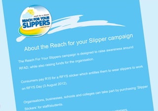 lip p e r c a mp a i g n
                         Reach f or your S
    A bout the                                                  ise awareness ar
                                                                                 ound
                                              is desig ned to ra
                                       mpaign
                   Your S   lippers ca
       each For                                           ion.
T he R                                 for the  organisat
                 lso rais  ing funds
RFA   D, while a                                                                 slippers t
                                                                                             o work
                                                                        to wear
                                                      ich entitles them
                                    F YS s  ticker wh
              s pay R   10 for a R
  C onsumer
                                   012).
              Day (3    August 2                                                                   pper
   on RFYS
                                                                              by purch   asing ‘Sli
                                                             s can t ake part
                                          ools an  d college
                     , busine   sses, sch
    Orga  nisations
                               dents.
               fo r staff/stu
     Stickers’                                                                       rs.
 