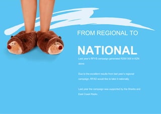 FROM REGIONAL TO


NATIONAL
Last year’s RFYS campaign generated R250 000 in KZN

alone.



Due to the excellent results from last year’s regional

campaign, RFAD would like to take it nationally.



Last year the campaign was supported by the Sharks and

East Coast Radio.
 