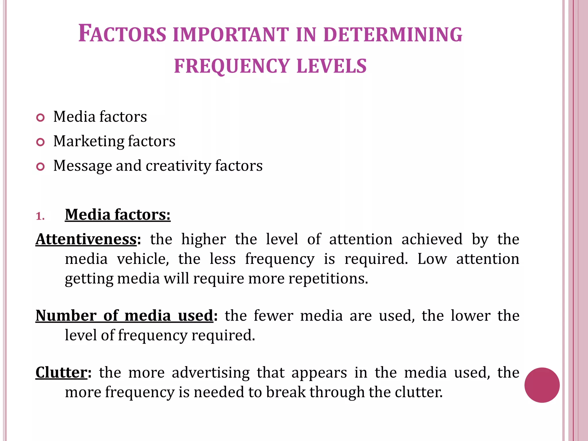 FACTORS IMPORTANT IN DETERMINING
                      FREQUENCY LEVELS

    Media factors
    Marketing factors
    Message and creativity factors

1.  Media factors:
Attentiveness: the higher the level of attention achieved by the
    media vehicle, the less frequency is required. Low attention
    getting media will require more repetitions.

Number of media used: the fewer media are used, the lower the
   level of frequency required.

Clutter: the more advertising that appears in the media used, the
    more frequency is needed to break through the clutter.
 