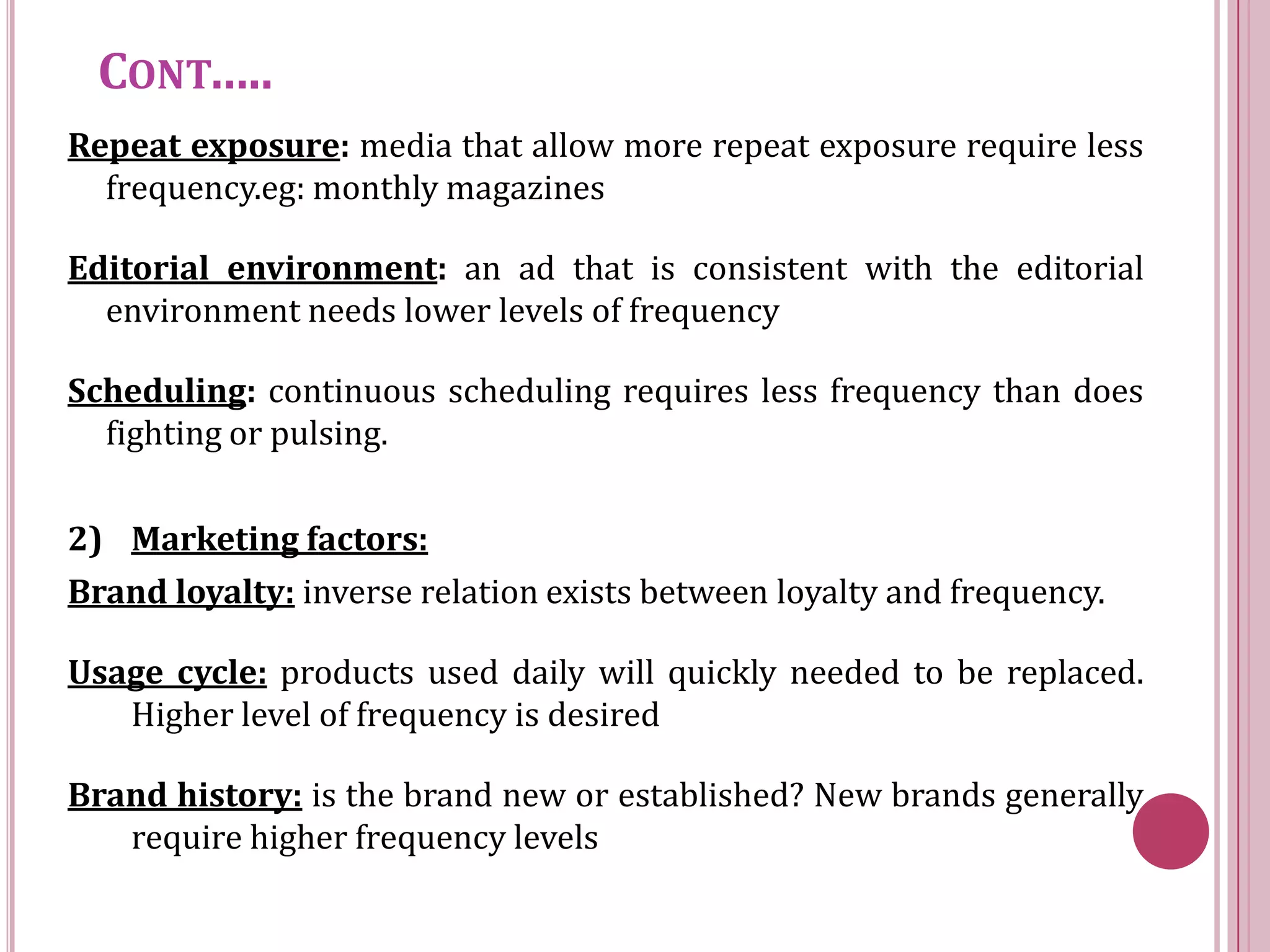 CONT…..
Repeat exposure: media that allow more repeat exposure require less
  frequency.eg: monthly magazines

Editorial environment: an ad that is consistent with the editorial
  environment needs lower levels of frequency

Scheduling: continuous scheduling requires less frequency than does
  fighting or pulsing.

2) Marketing factors:
Brand loyalty: inverse relation exists between loyalty and frequency.

Usage cycle: products used daily will quickly needed to be replaced.
   Higher level of frequency is desired

Brand history: is the brand new or established? New brands generally
   require higher frequency levels
 