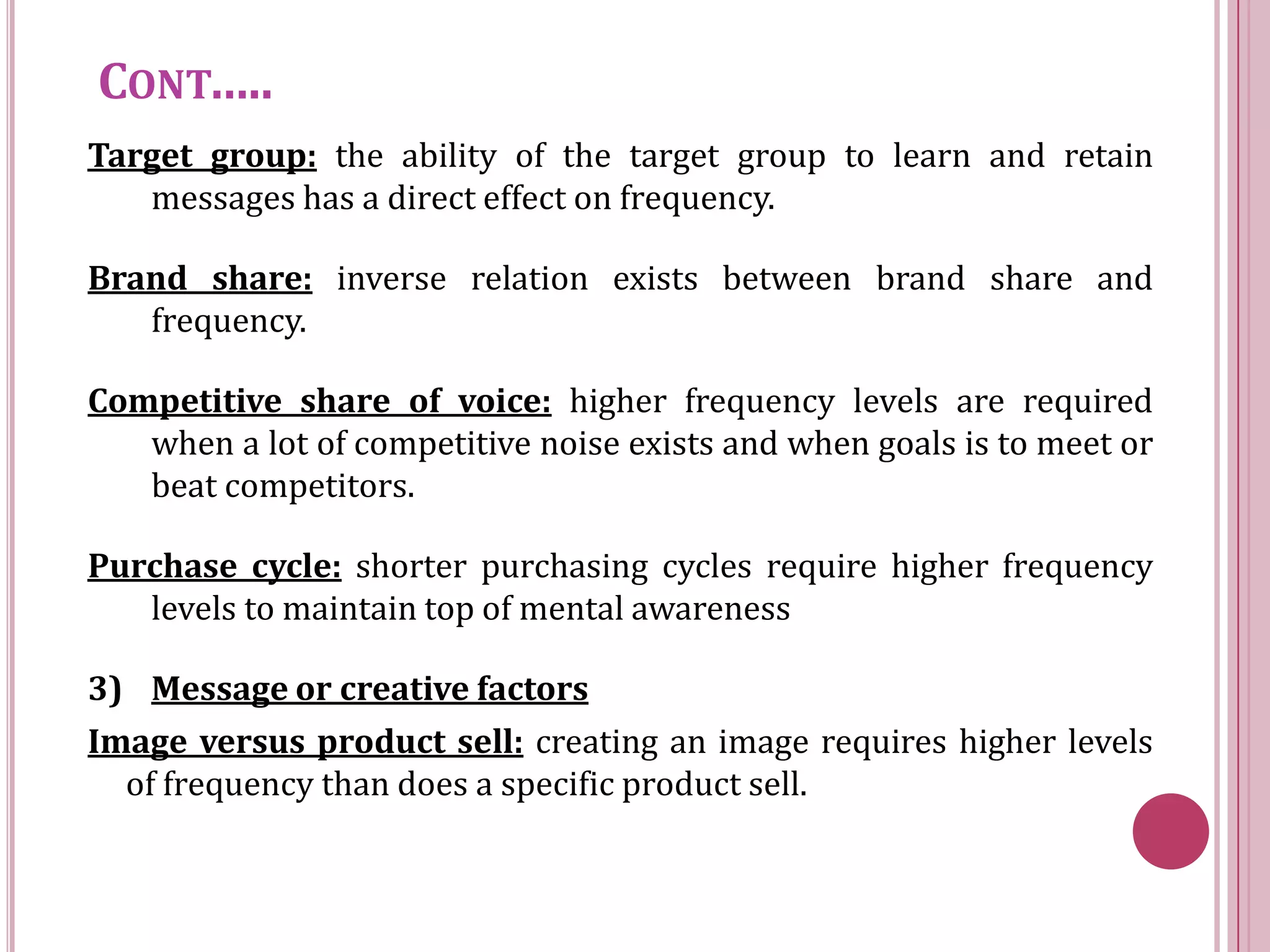 CONT…..
Target group: the ability of the target group to learn and retain
   messages has a direct effect on frequency.

Brand share: inverse relation exists between brand share and
   frequency.

Competitive share of voice: higher frequency levels are required
   when a lot of competitive noise exists and when goals is to meet or
   beat competitors.

Purchase cycle: shorter purchasing cycles require higher frequency
   levels to maintain top of mental awareness

3) Message or creative factors
Image versus product sell: creating an image requires higher levels
  of frequency than does a specific product sell.
 