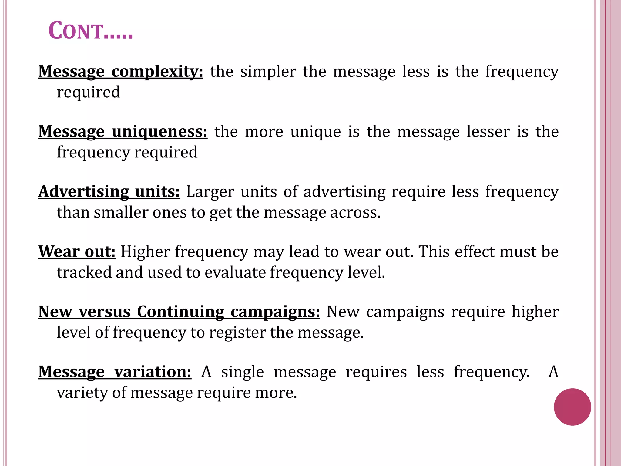 CONT…..
Message complexity: the simpler the message less is the frequency
 required

Message uniqueness: the more unique is the message lesser is the
 frequency required

Advertising units: Larger units of advertising require less frequency
  than smaller ones to get the message across.

Wear out: Higher frequency may lead to wear out. This effect must be
 tracked and used to evaluate frequency level.

New versus Continuing campaigns: New campaigns require higher
  level of frequency to register the message.

Message variation: A single message requires less frequency.       A
 variety of message require more.
 