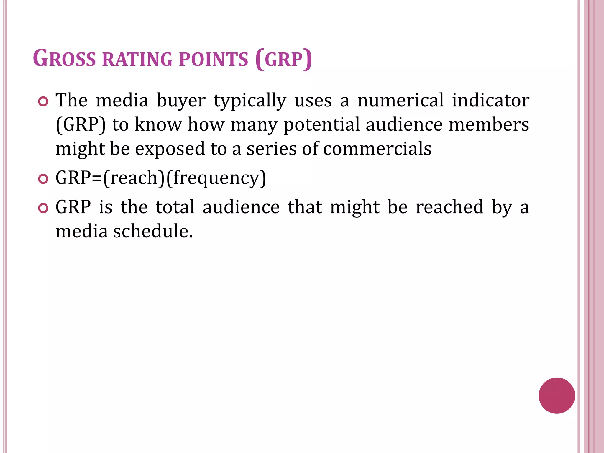 GROSS RATING POINTS (GRP)
 The media buyer typically uses a numerical indicator
  (GRP) to know how many potential audience members
  might be exposed to a series of commercials
 GRP=(reach)(frequency)

 GRP is the total audience that might be reached by a
  media schedule.
 