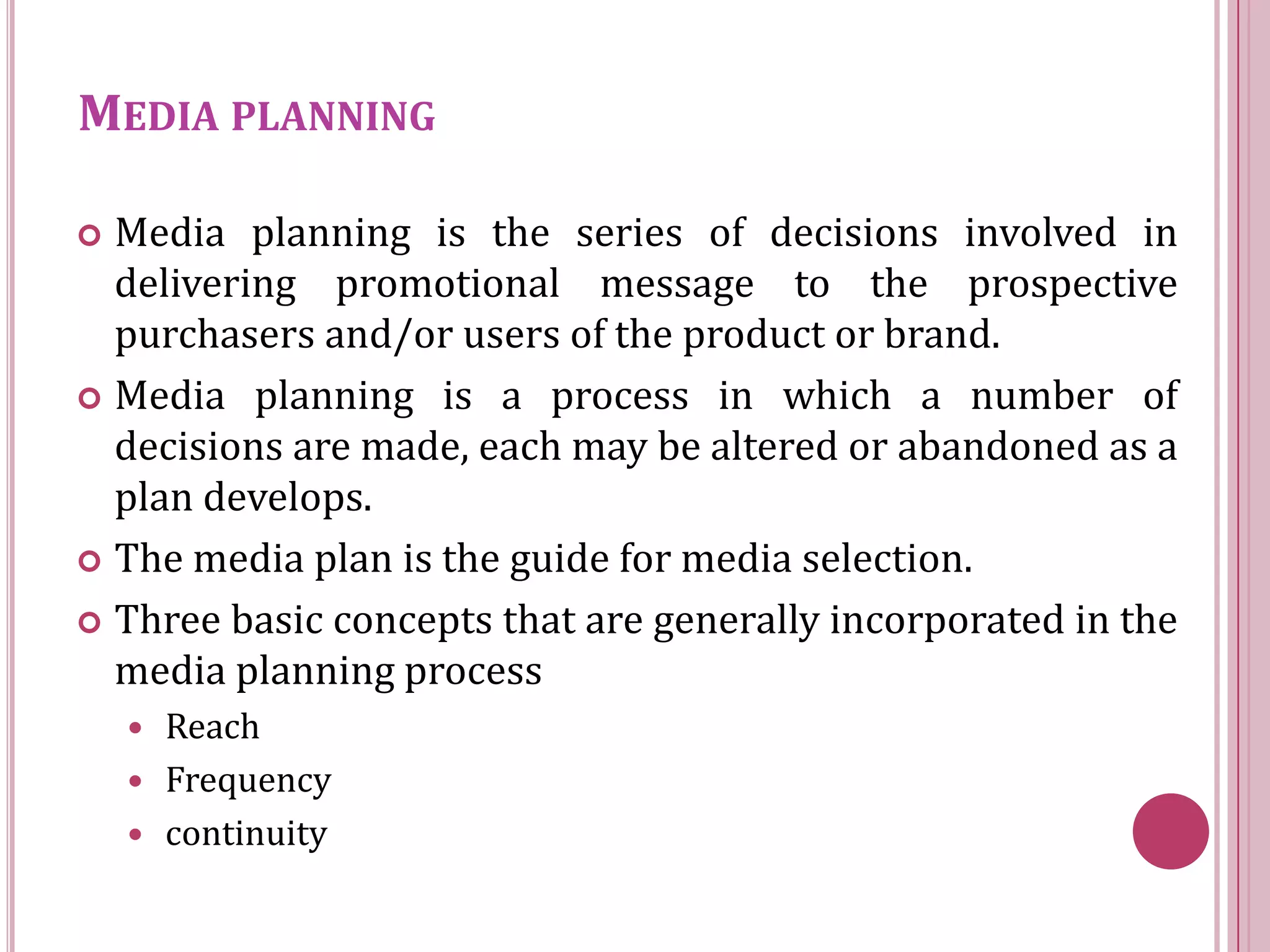 MEDIA PLANNING

 Media planning is the series of decisions involved in
  delivering promotional message to the prospective
  purchasers and/or users of the product or brand.
 Media planning is a process in which a number of
  decisions are made, each may be altered or abandoned as a
  plan develops.
 The media plan is the guide for media selection.

 Three basic concepts that are generally incorporated in the
  media planning process
     Reach
     Frequency
     continuity
 