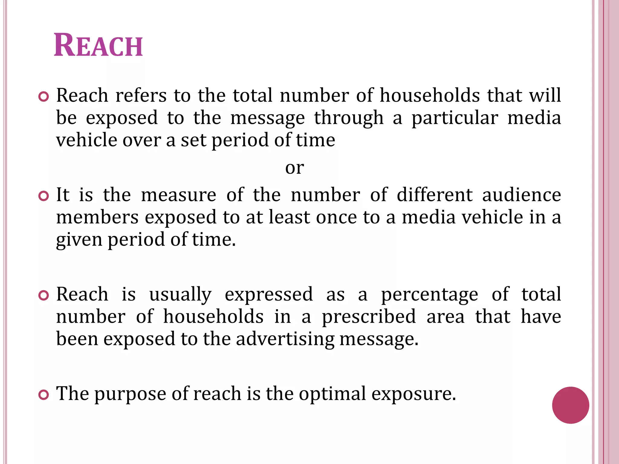 REACH
 Reach refers to the total number of households that will
  be exposed to the message through a particular media
  vehicle over a set period of time
                             or
 It is the measure of the number of different audience
  members exposed to at least once to a media vehicle in a
  given period of time.

   Reach is usually expressed as a percentage of total
    number of households in a prescribed area that have
    been exposed to the advertising message.

   The purpose of reach is the optimal exposure.
 