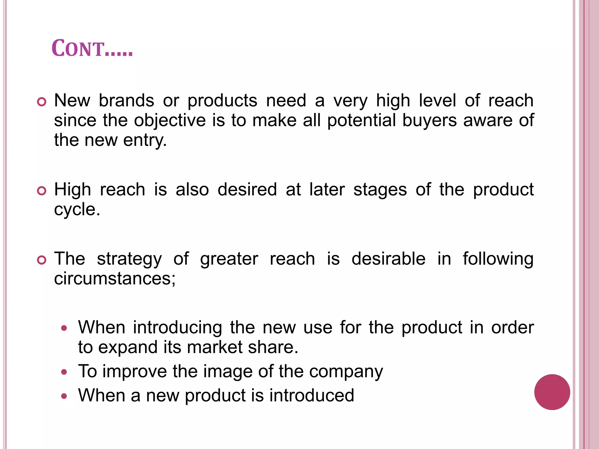 CONT…..

   New brands or products need a very high level of reach
    since the objective is to make all potential buyers aware of
    the new entry.

   High reach is also desired at later stages of the product
    cycle.

   The strategy of greater reach is desirable in following
    circumstances;

     When introducing the new use for the product in order
      to expand its market share.
     To improve the image of the company
     When a new product is introduced
 