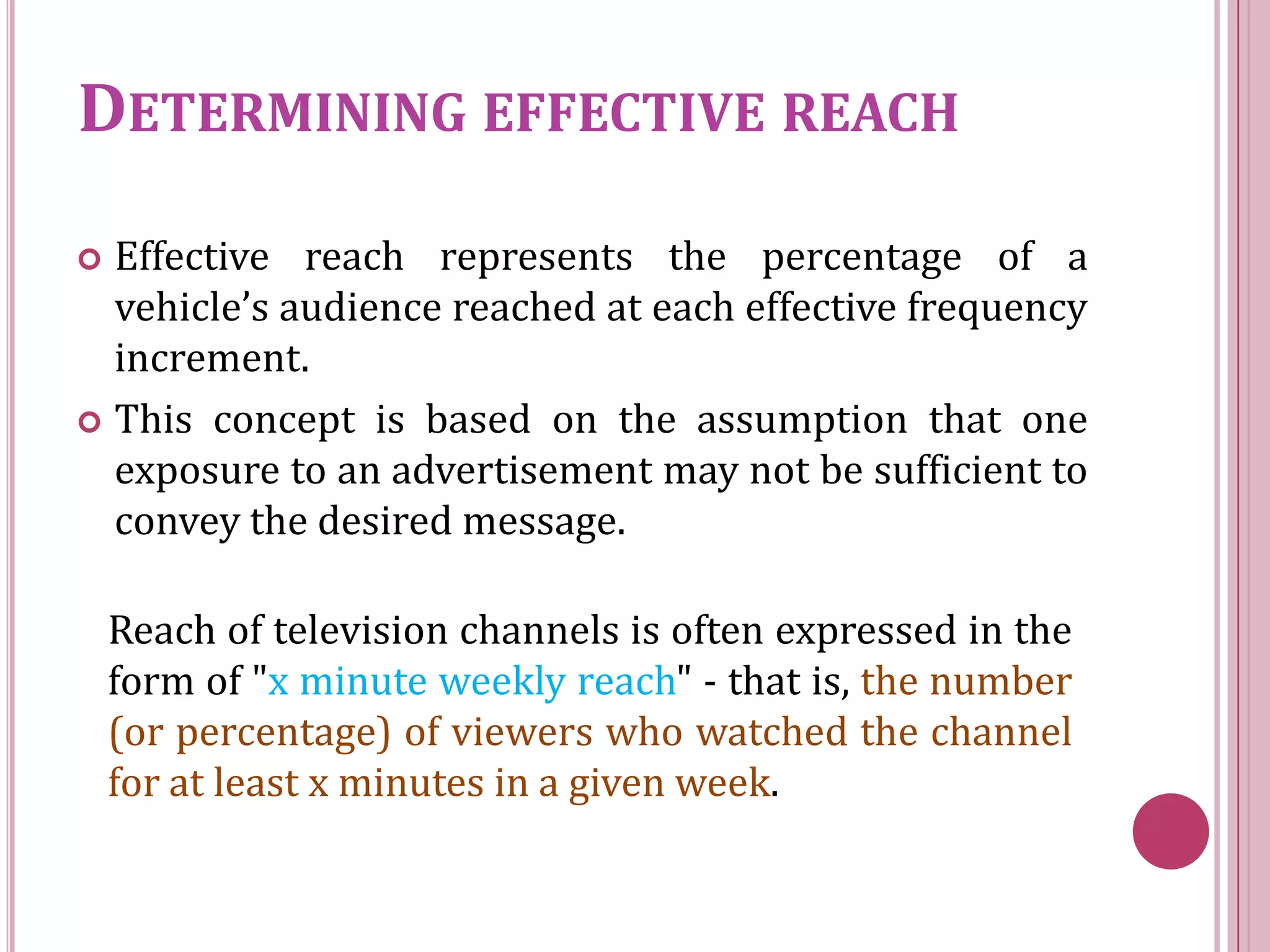 DETERMINING EFFECTIVE REACH
 Effective reach represents the percentage of a
  vehicle’s audience reached at each effective frequency
  increment.
 This concept is based on the assumption that one
  exposure to an advertisement may not be sufficient to
  convey the desired message.

    Reach of television channels is often expressed in the
    form of "x minute weekly reach" - that is, the number
    (or percentage) of viewers who watched the channel
    for at least x minutes in a given week.
 