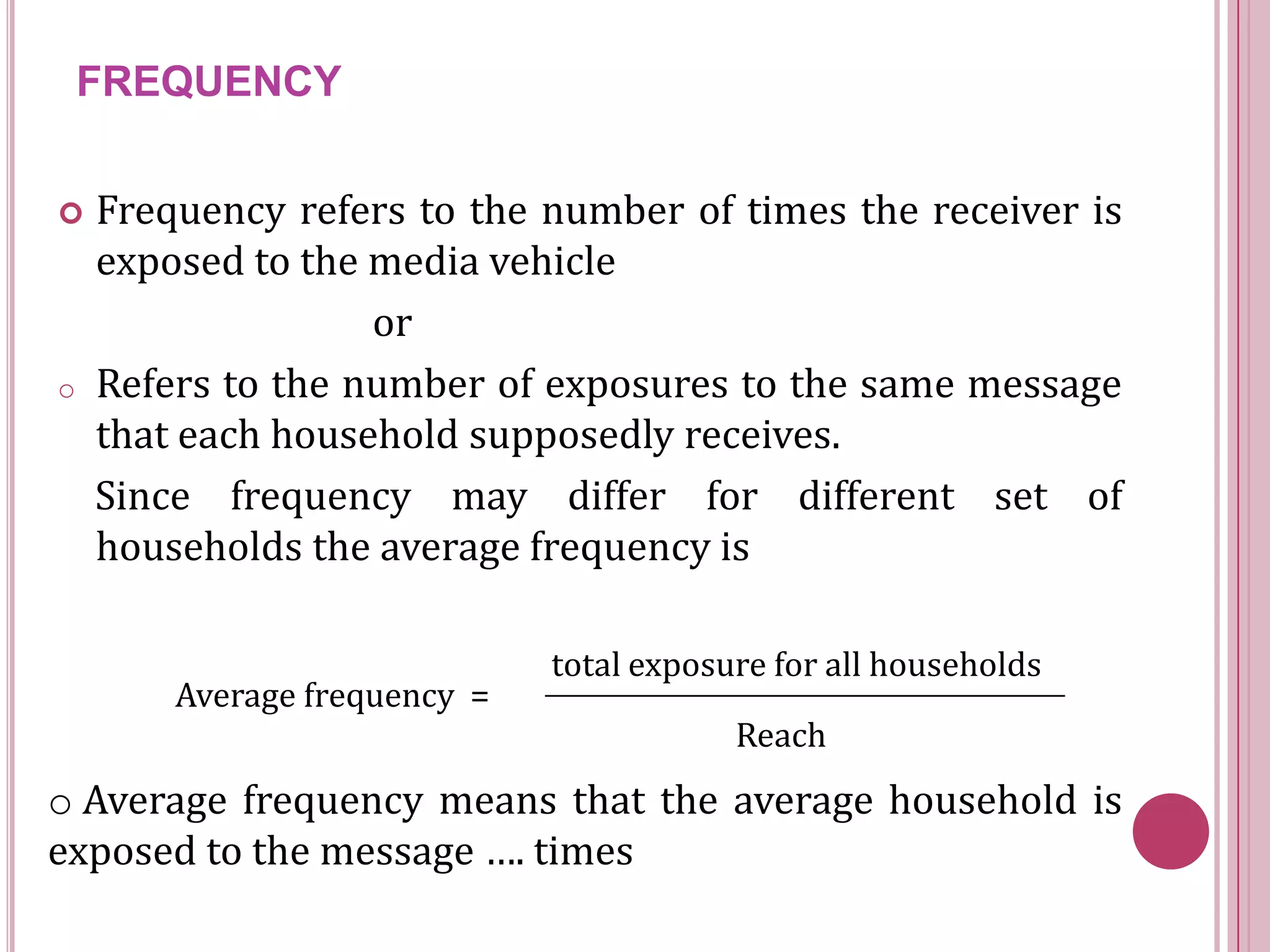 FREQUENCY


   Frequency refers to the number of times the receiver is
    exposed to the media vehicle
                   or
o   Refers to the number of exposures to the same message
    that each household supposedly receives.
    Since frequency may differ for different set of
    households the average frequency is

                              total exposure for all households
        Average frequency =
                                          Reach
o Average frequency means that the average household is
exposed to the message …. times
 