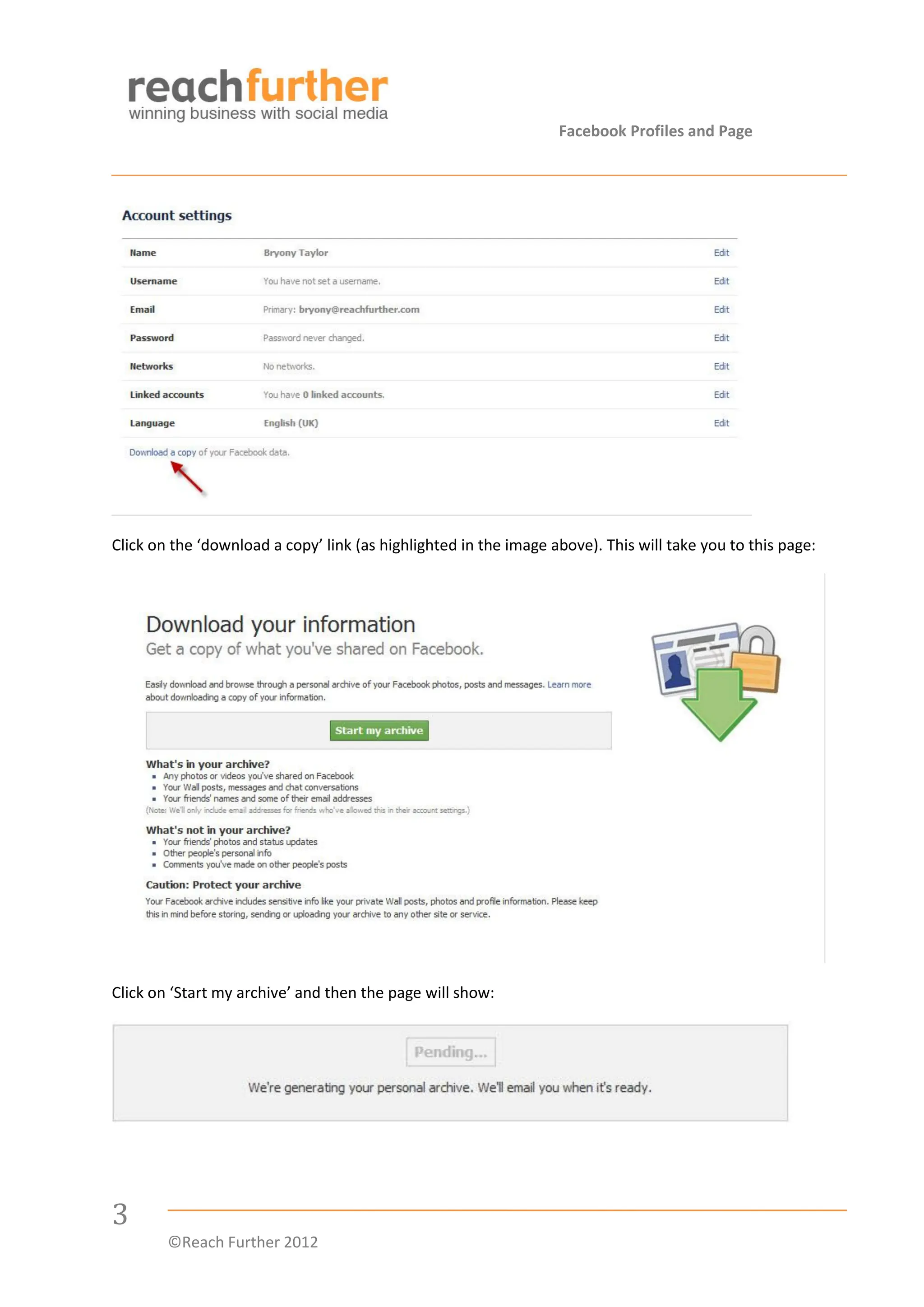 Facebook Profiles and Page




Click on the ‘download a copy’ link (as highlighted in the image above). This will take you to this page:




Click on ‘Start my archive’ and then the page will show:




3
        ©Reach Further 2012
 
