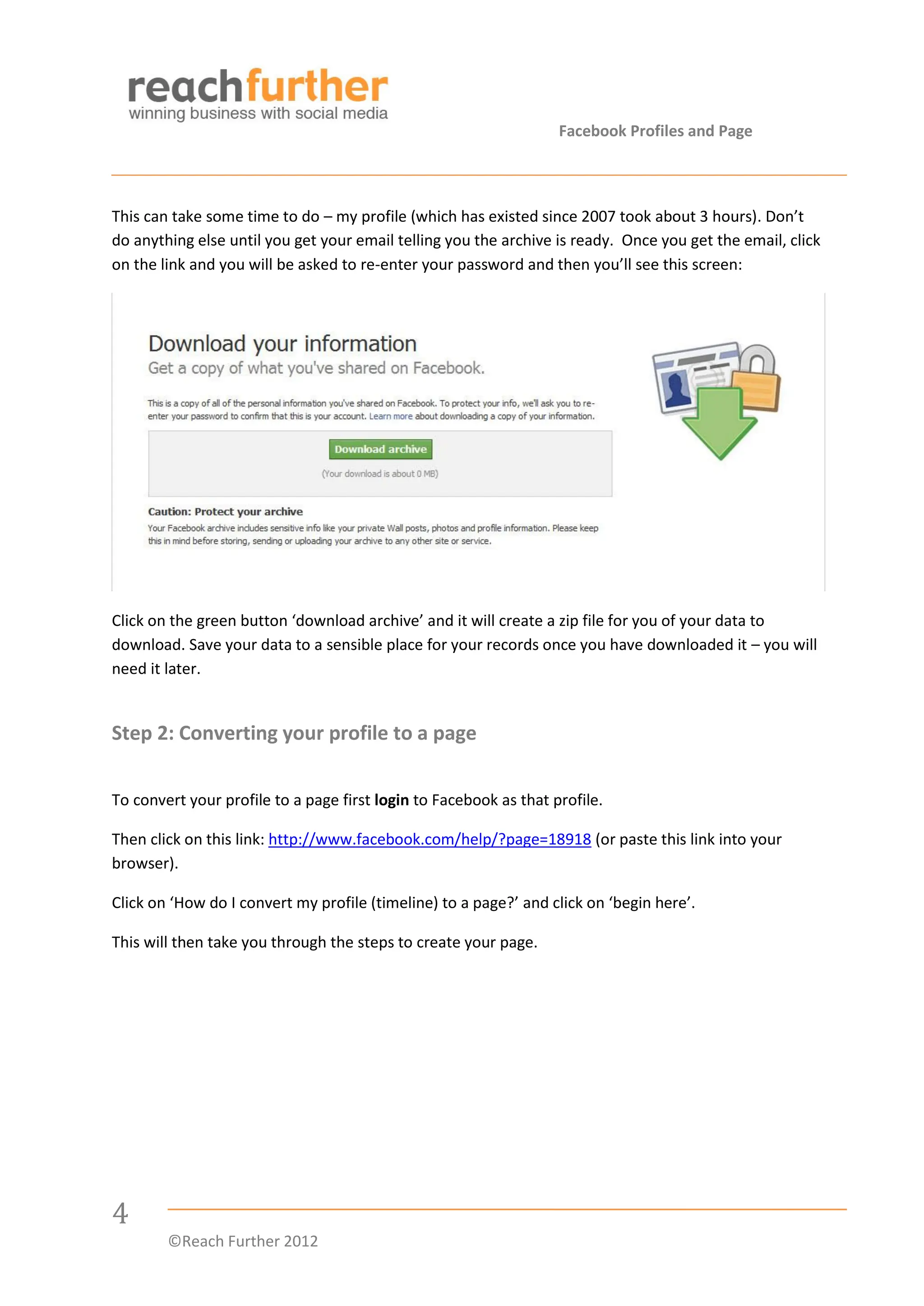 Facebook Profiles and Page



This can take some time to do – my profile (which has existed since 2007 took about 3 hours). Don’t
do anything else until you get your email telling you the archive is ready. Once you get the email, click
on the link and you will be asked to re-enter your password and then you’ll see this screen:




Click on the green button ‘download archive’ and it will create a zip file for you of your data to
download. Save your data to a sensible place for your records once you have downloaded it – you will
need it later.


Step 2: Converting your profile to a page


To convert your profile to a page first login to Facebook as that profile.

Then click on this link: http://www.facebook.com/help/?page=18918 (or paste this link into your
browser).

Click on ‘How do I convert my profile (timeline) to a page?’ and click on ‘begin here’.

This will then take you through the steps to create your page.




4
        ©Reach Further 2012
 