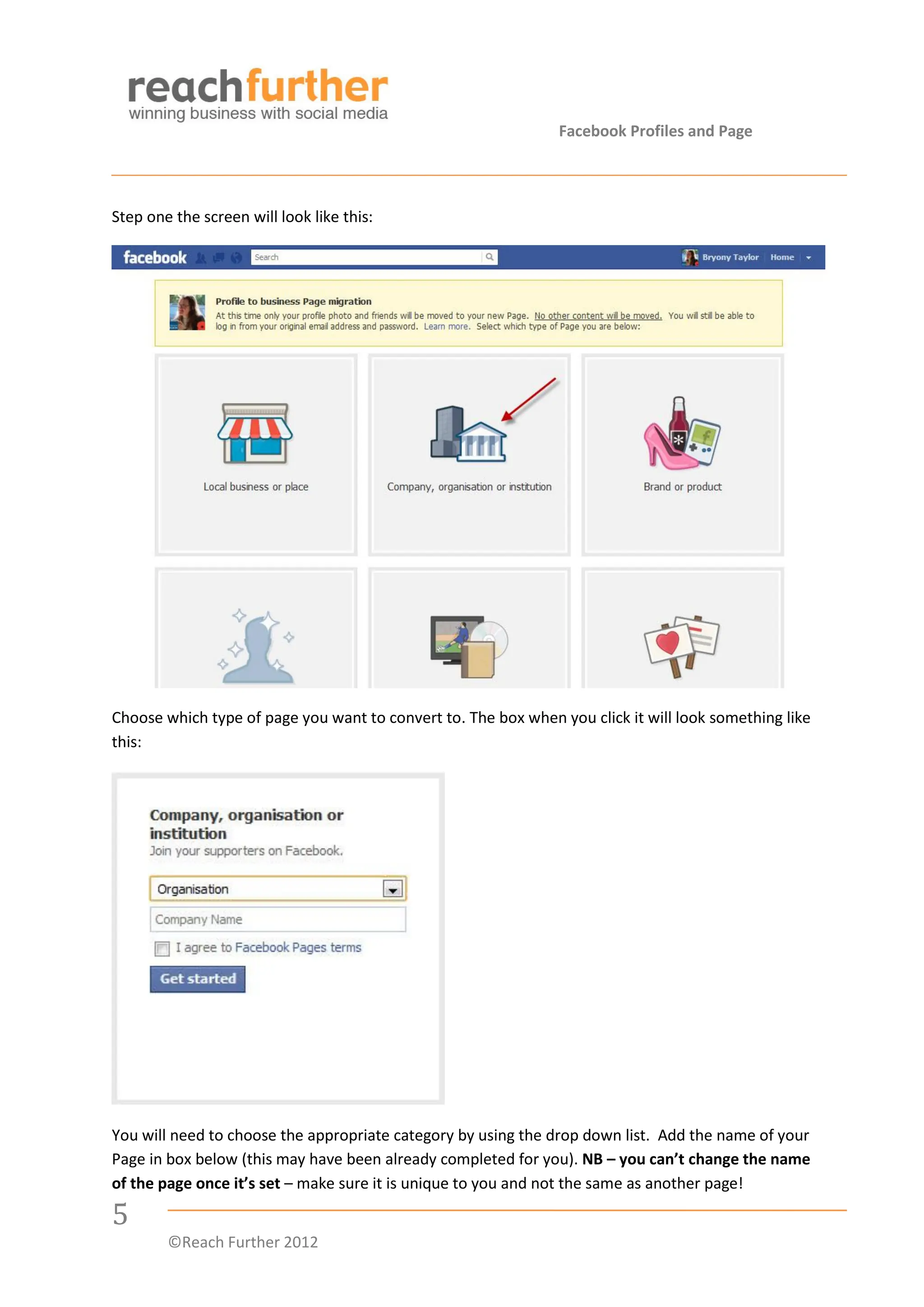 Facebook Profiles and Page




Step one the screen will look like this:




Choose which type of page you want to convert to. The box when you click it will look something like
this:




You will need to choose the appropriate category by using the drop down list. Add the name of your
Page in box below (this may have been already completed for you). NB – you can’t change the name
of the page once it’s set – make sure it is unique to you and not the same as another page!

5
        ©Reach Further 2012
 
