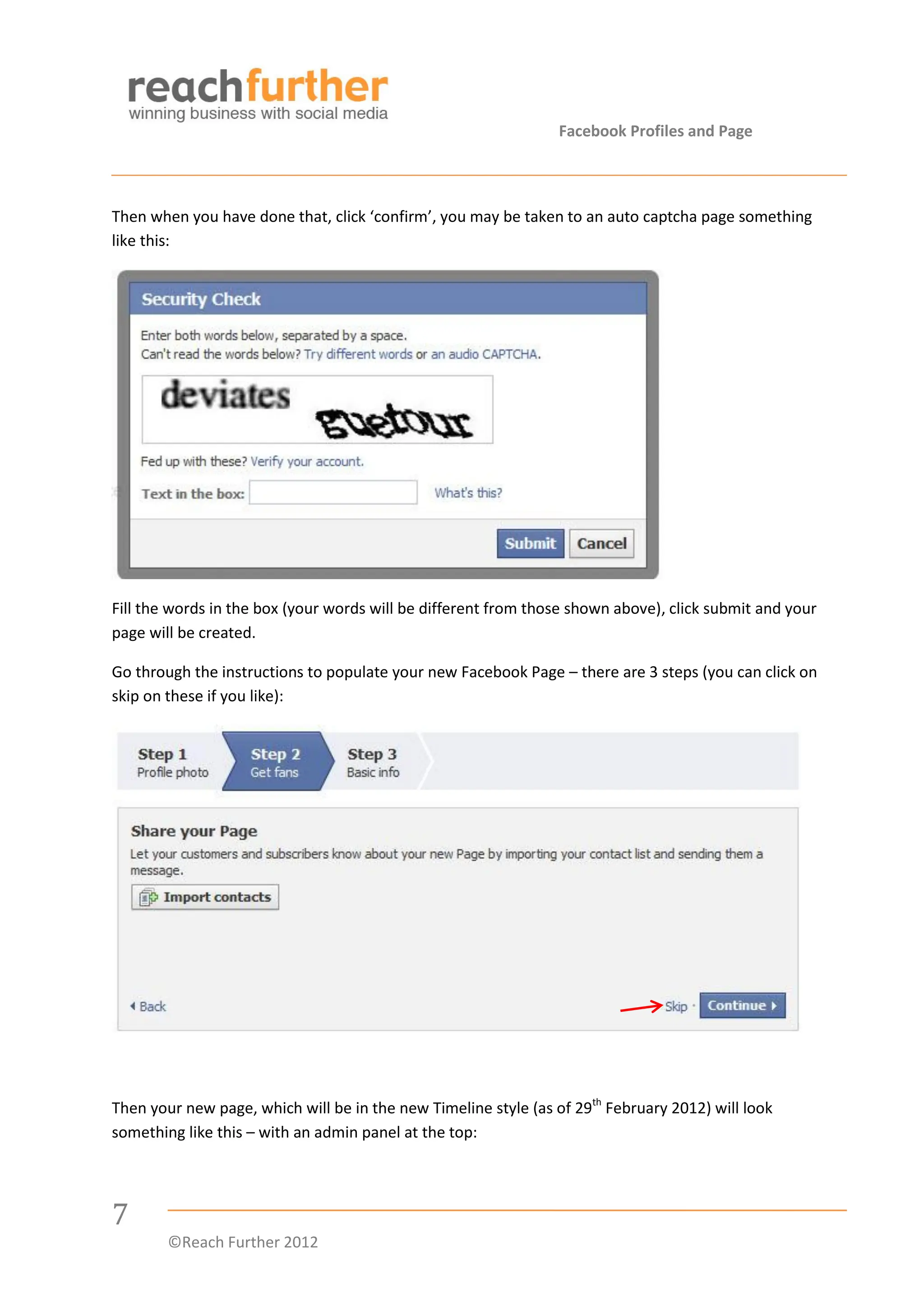Facebook Profiles and Page



Then when you have done that, click ‘confirm’, you may be taken to an auto captcha page something
like this:




Fill the words in the box (your words will be different from those shown above), click submit and your
page will be created.

Go through the instructions to populate your new Facebook Page – there are 3 steps (you can click on
skip on these if you like):




Then your new page, which will be in the new Timeline style (as of 29th February 2012) will look
something like this – with an admin panel at the top:




7
        ©Reach Further 2012
 
