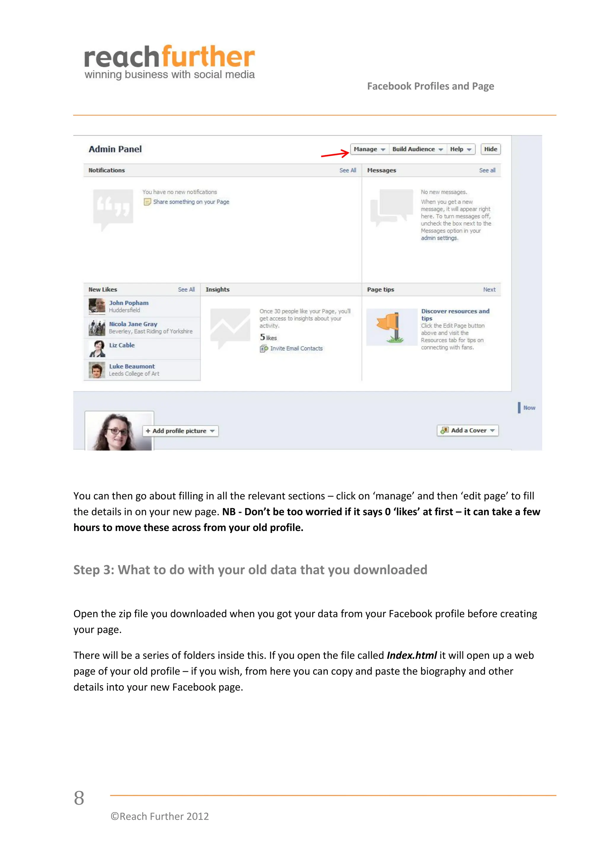 Facebook Profiles and Page




You can then go about filling in all the relevant sections – click on ‘manage’ and then ‘edit page’ to fill
the details in on your new page. NB - Don’t be too worried if it says 0 ‘likes’ at first – it can take a few
hours to move these across from your old profile.


Step 3: What to do with your old data that you downloaded

Open the zip file you downloaded when you got your data from your Facebook profile before creating
your page.

There will be a series of folders inside this. If you open the file called Index.html it will open up a web
page of your old profile – if you wish, from here you can copy and paste the biography and other
details into your new Facebook page.




8
        ©Reach Further 2012
 
