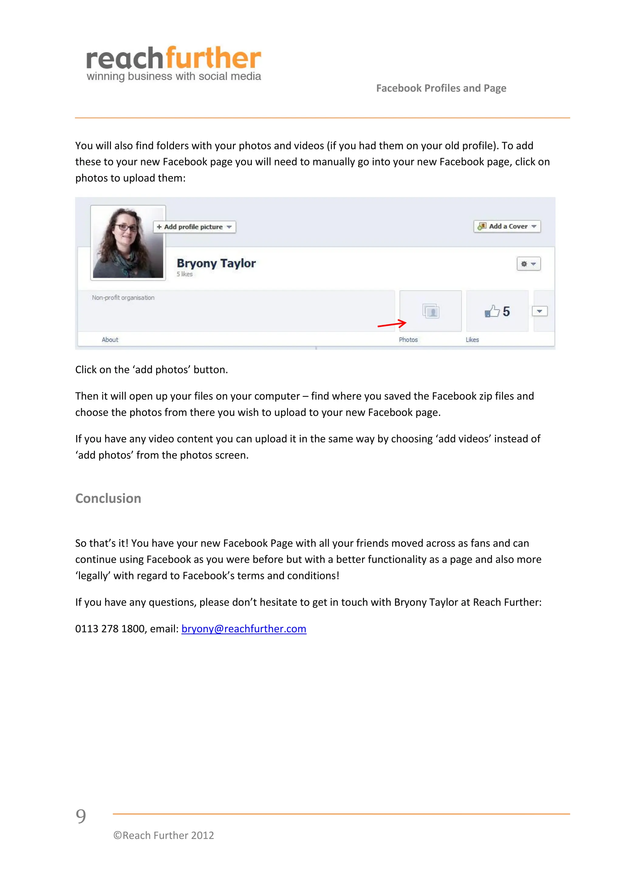 Facebook Profiles and Page



You will also find folders with your photos and videos (if you had them on your old profile). To add
these to your new Facebook page you will need to manually go into your new Facebook page, click on
photos to upload them:




Click on the ‘add photos’ button.

Then it will open up your files on your computer – find where you saved the Facebook zip files and
choose the photos from there you wish to upload to your new Facebook page.

If you have any video content you can upload it in the same way by choosing ‘add videos’ instead of
‘add photos’ from the photos screen.


Conclusion

So that’s it! You have your new Facebook Page with all your friends moved across as fans and can
continue using Facebook as you were before but with a better functionality as a page and also more
‘legally’ with regard to Facebook’s terms and conditions!

If you have any questions, please don’t hesitate to get in touch with Bryony Taylor at Reach Further:

0113 278 1800, email: bryony@reachfurther.com




9
        ©Reach Further 2012
 