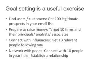 Goal setting is a useful exercise
• Find users / customers: Get 100 legitimate
prospects in your email list
• Prepare to raise money: Target 10 firms and
their principals/ analysts/ associates
• Connect with influencers: Get 10 relevant
people following you
• Network with peers: Connect with 10 people
in your field. Establish a relationship
 