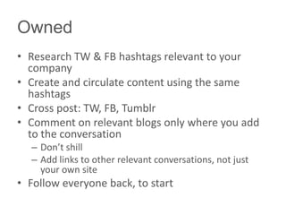 Owned
• Research TW & FB hashtags relevant to your
company
• Create and circulate content using the same
hashtags
• Cross post: TW, FB, Tumblr
• Comment on relevant blogs only where you add
to the conversation
– Don’t shill
– Add links to other relevant conversations, not just
your own site
• Follow everyone back, to start
 
